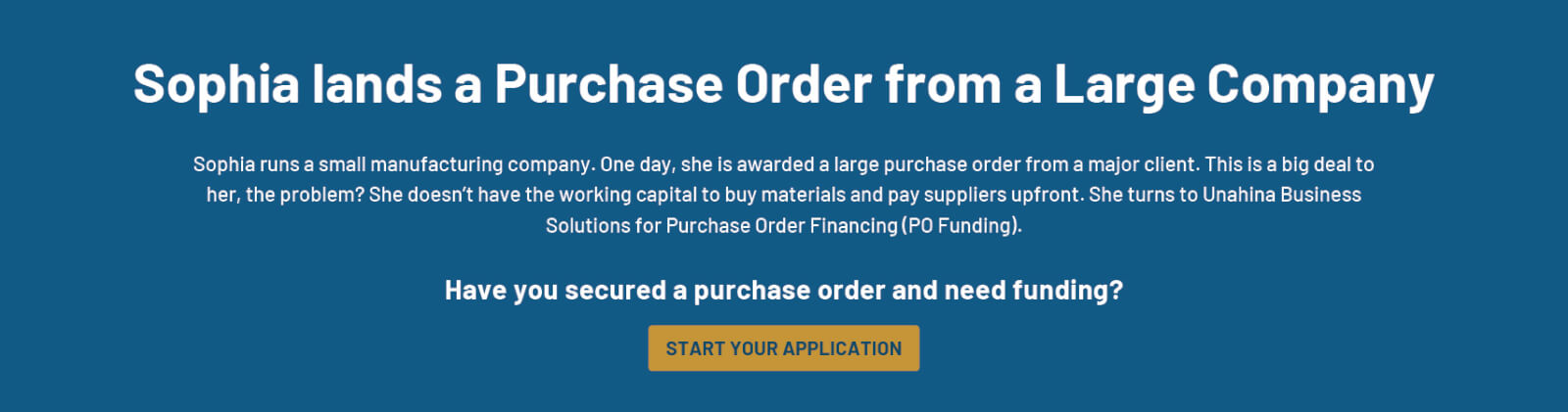Sophia lands a Purchase Order from a Large CompanSophia runs a small manufacturing company. One day, she is awarded receives a large purchase order from a major client. This is a big deal to her, the problem? She doesn’t have the working capital to buy materials and pay suppliers upfront. She turns to Unahina Business Solutions for Purchase Order Financing (PO Funding). Have you secured a purchase order and need funding?